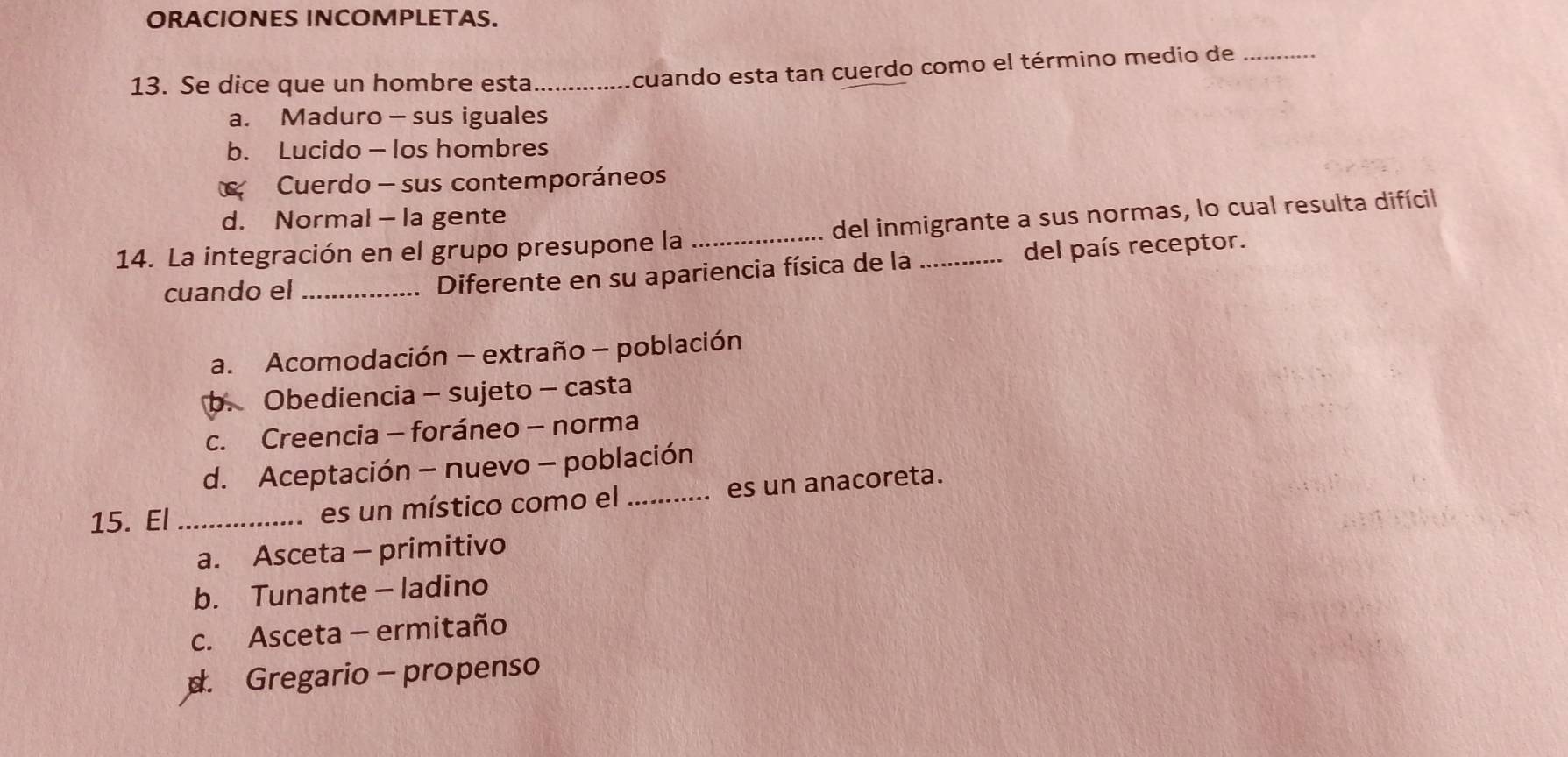 ORACIONES INCOMPLETAS.
13. Se dice que un hombre esta_
cuando esta tan cuerdo como el término medio de_
a. Maduro - sus iguales
b. Lucido — los hombres
Cuerdo - sus contemporáneos
d. Normal - la gente
14. La integración en el grupo presupone la _del inmigrante a sus normas, lo cual resulta difícil
cuando el_ Diferente en su apariencia física de la del país receptor.
a. Acomodación — extraño - población
b. Obediencia - sujeto - casta
c. Creencia - foráneo - norma
d. Aceptación - nuevo - población
15. El _es un místico como el _es un anacoreta.
a. Asceta - primitivo
b. Tunante - ladino
c. Asceta - ermitaño
d. Gregario - propenso