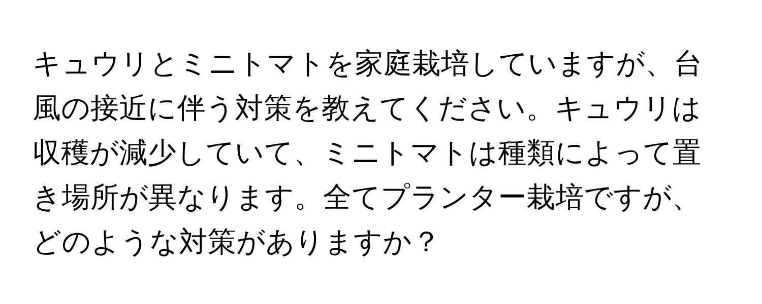 キュウリとミニトマトを家庭栽培していますが、台風の接近に伴う対策を教えてください。キュウリは収穫が減少していて、ミニトマトは種類によって置き場所が異なります。全てプランター栽培ですが、どのような対策がありますか？