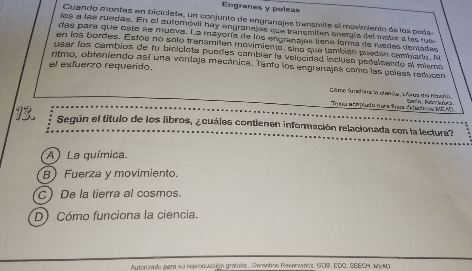 Engranes y poleas
Cuando montas en bicicleta, un conjunto de engranajes transmite el movimiento de los peda-
les a las ruedas. En el automóvil hay engranajes que transmiten energía del motor a las rue-
das para que este se mueva. La mayoría de los engranajes tiene forma de ruedas dentadas
en los bordes. Estos no solo transmiten movimiento, sino que también pueden cambiarlo. Al
usar los cambios de tu bicicleta puedes cambiar la velocidad incluso pedaleando al mismo
ritmo, obteniendo así una ventaja mecánica. Tanto los engranajes como las poleas reducen
el esfuerzo requerido.
Cómo funciona la ciencia, Libros del Rincón.
Serie: Astrolabio.
Texto adaptado para fines didácticos MEAD.
Según el titulo de los libros, ¿cuáles contienen información relacionada con la lectura?
A) La química.
BFuerza y movimiento.
C De la tierra al cosmos.
D)Cómo funciona la ciencia.
Autorizado para su reproducción gratuita.. Derechos Reservados. GOB, EDO. SEECH. MEAD