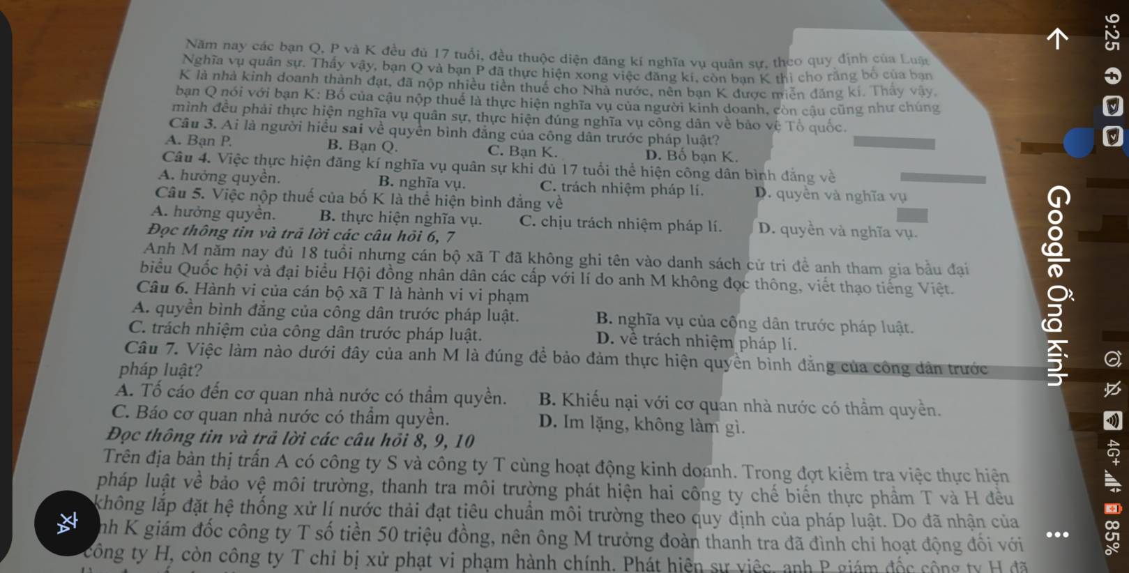 Năm nay các bạn Q, P và K đều đủ 17 tuổi, đều thuộc diện đăng kí nghĩa vụ quân sư, theo quy định của Luận
Nghĩa vụ quân sự. Thấy vậy, bạn Q và bạn P đã thực hiện xong việc đăng kí, còn ban K thì cho rằng bố của bạn
K là nhà kinh doanh thành đạt, đã nộp nhiều tiền thuế cho Nhà nước, nên bạn K được miễn đăng kí. Thảy vậy
bạn Q nói với bạn K: Bố của cậu nộp thuế là thực hiện nghĩa vụ của người kinh doanh, còn câu cũng như chúng
mình đều phải thực hiện nghĩa vụ quân sự, thực hiện đúng nghĩa vụ công dân về bảo vệ Tổ quốc.
Câu 3. Ai là người hiều sai về quyền bình đẳng của công dân trước pháp luật?
A. Bạn P. B. Bạn Q. C. Bạn K. D. Bố bạn K.
Câu 4. Việc thực hiện đăng kí nghĩa vụ quân sự khi đủ 17 tuổi thể hiện công dân bình đẳng về
A. hưởng quyền. B. nghĩa vụ. C. trách nhiệm pháp lí. D. quyền và nghĩa vụ
Câu 5. Việc nộp thuế của bố K là thể hiện bình đẳng về
A. hưởng quyền. B. thực hiện nghĩa vụ. C. chịu trách nhiệm pháp lí. D. quyền và nghĩa vụ.
Đọc thông tin và trả lời các câu hỏi 6, 7
Anh M năm nay đủ 18 tuổi nhưng cán bộ xã T đã không ghi tên vào danh sách cử tri đề anh tham gia bầu đại
biểu Quốc hội và đại biểu Hội đồng nhân dân các cấp với lí do anh M không đọc thông, viết thạo tiếng Việt.
Câu 6. Hành vi của cán bộ xã T là hành vi vi phạm
A. quyền bình đẳng của công dân trước pháp luật. B. nghĩa vụ của cống dân trước pháp luật.
C. trách nhiệm của công dân trước pháp luật. D. về trách nhiệm pháp lí.
Câu 7. Việc làm nào dưới đây của anh M là đúng để bảo đảm thực hiện quyền bỉnh đẳng của công dân trước
pháp luật?

A. Tố cáo đến cơ quan nhà nước có thầm quyền. B. Khiếu nại với cơ quan nhà nước có thầm quyền.
C. Báo cơ quan nhà nước có thầm quyền. D. Im lặng, không làm gì.
Đọc thông tin và trả lời các câu hồi 8, 9, 10
Trên địa bàn thị trấn A có công ty S và công ty T cùng hoạt động kinh doanh. Trong đợt kiểm tra việc thực hiện
+
pháp luật về bảo vệ môi trường, thanh tra môi trường phát hiện hai công ty chế biến thực phầm T và H đều
không lắp đặt hệ thống xử lí nước thải đạt tiêu chuẩn môi trường theo quy định của pháp luật. Do đã nhận của
nh K giám đốc công ty T số tiền 50 triệu đồng, nên ông M trưởng đoàn thanh tra đã đình chi hoạt động đối với ...
công ty H, còn công ty T chỉ bị xử phạt vi phạm hành chính. Phát hiện sự việc, anh P giám đốc cộng ty H đã