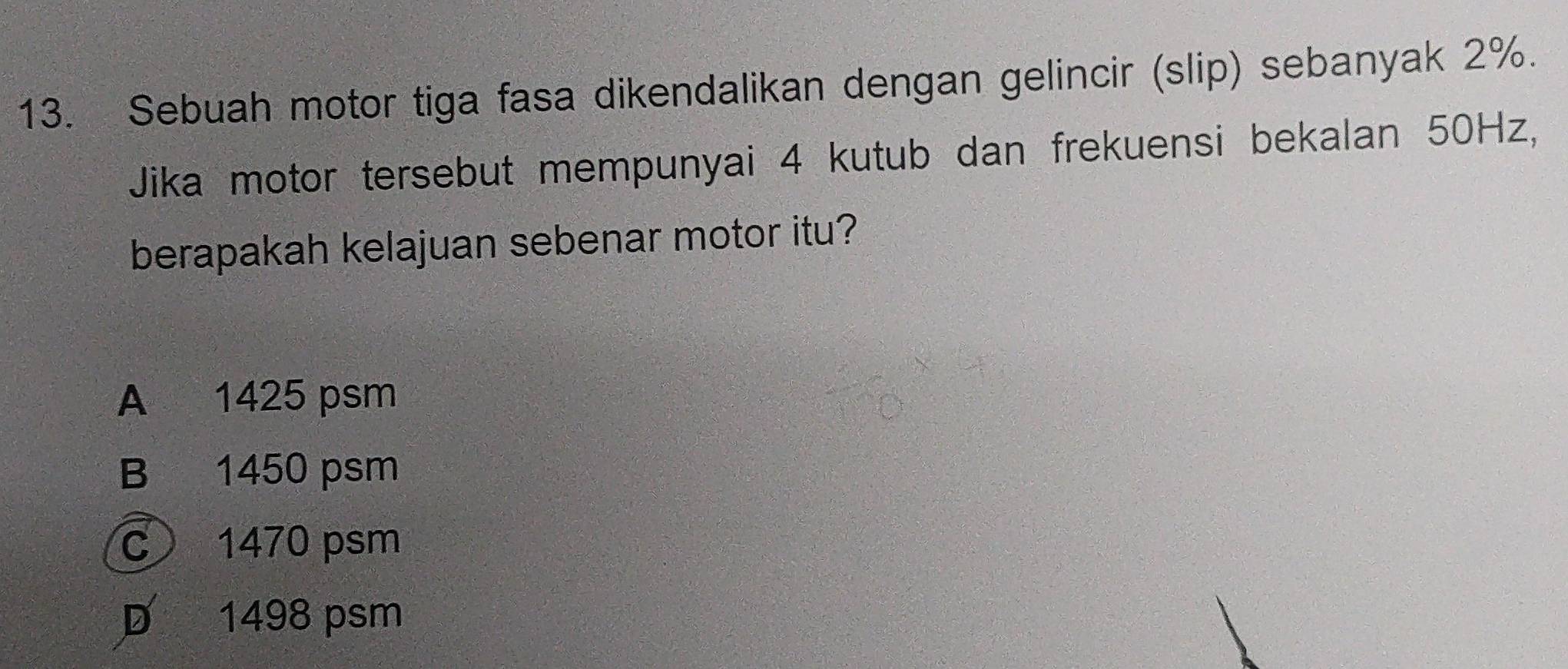 Sebuah motor tiga fasa dikendalikan dengan gelincir (slip) sebanyak 2%.
Jika motor tersebut mempunyai 4 kutub dan frekuensi bekalan 50Hz,
berapakah kelajuan sebenar motor itu?
A 1425 psm
B 1450 psm
c 1470 psm
D 1498 psm