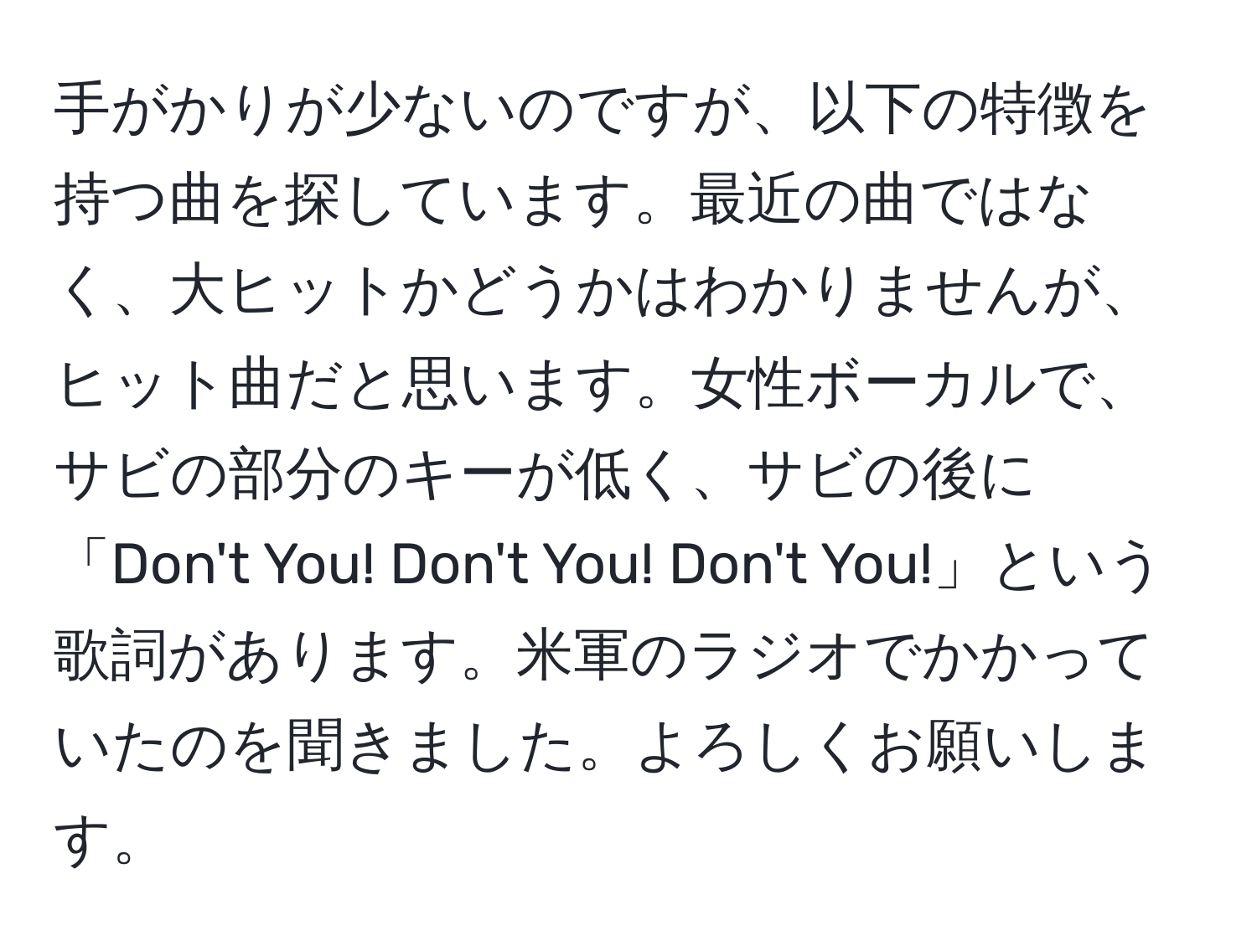 手がかりが少ないのですが、以下の特徴を持つ曲を探しています。最近の曲ではなく、大ヒットかどうかはわかりませんが、ヒット曲だと思います。女性ボーカルで、サビの部分のキーが低く、サビの後に「Don't You! Don't You! Don't You!」という歌詞があります。米軍のラジオでかかっていたのを聞きました。よろしくお願いします。