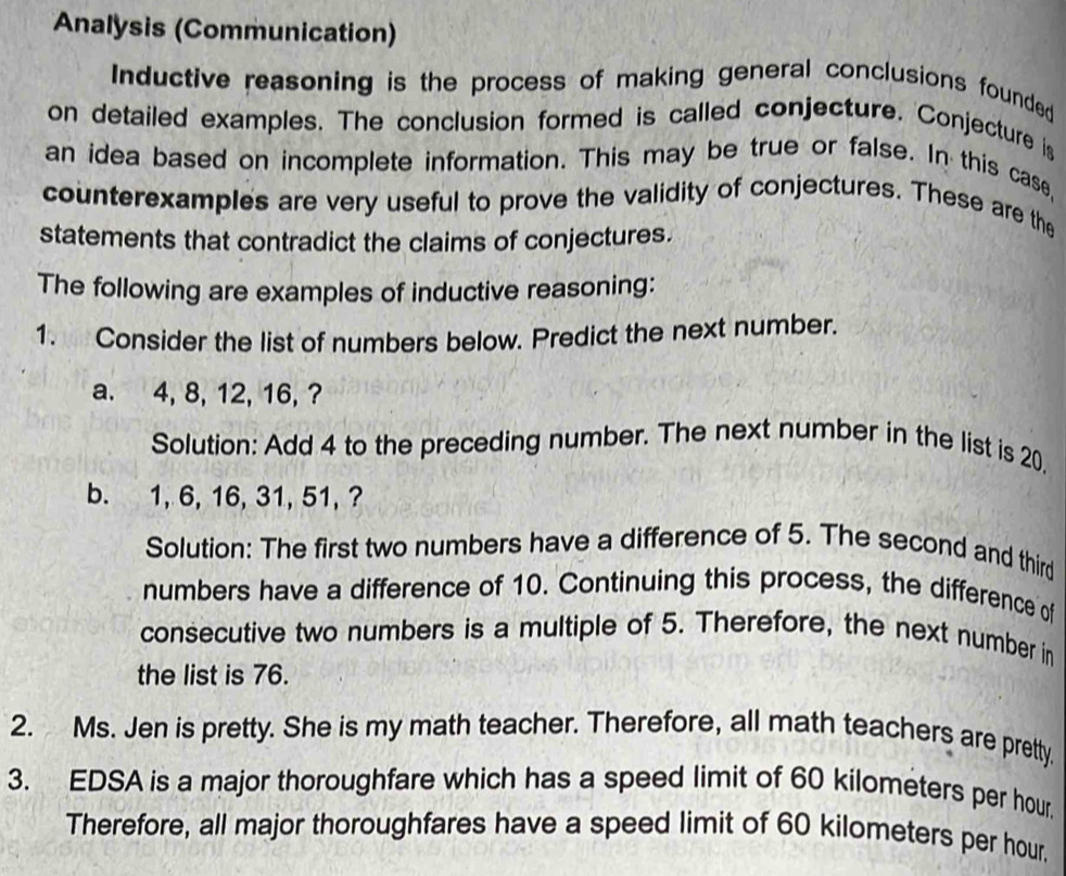 Analysis (Communication) 
Inductive reasoning is the process of making general conclusions founded 
on detailed examples. The conclusion formed is called conjecture. Conjecture is 
an idea based on incomplete information. This may be true or false. In this case, 
counterexamples are very useful to prove the validity of conjectures. These are the 
statements that contradict the claims of conjectures. 
The following are examples of inductive reasoning: 
1. Consider the list of numbers below. Predict the next number. 
a. 4, 8, 12, 16, ? 
Solution: Add 4 to the preceding number. The next number in the list is 20, 
b. 1, 6, 16, 31, 51, ? 
Solution: The first two numbers have a difference of 5. The second and third 
numbers have a difference of 10. Continuing this process, the difference of 
consecutive two numbers is a multiple of 5. Therefore, the next number in 
the list is 76. 
2. Ms. Jen is pretty. She is my math teacher. Therefore, all math teachers are pretty. 
3. EDSA is a major thoroughfare which has a speed limit of 60 kilometers per hour
Therefore, all major thoroughfares have a speed limit of 60 kilometers per hour.