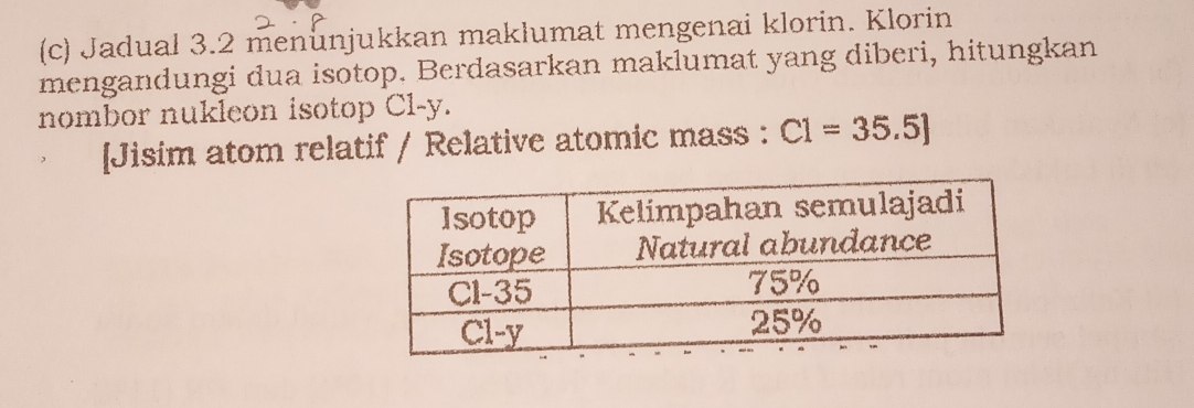 Jadual 3.2 menunjukkan maklumat mengenai klorin. Klorin 
mengandungi dua isotop. Berdasarkan maklumat yang diberi, hitungkan 
nombor nukleon isotop Cl-y. 
[Jisim atom relatif / Relative atomic mass : C1=35.5]