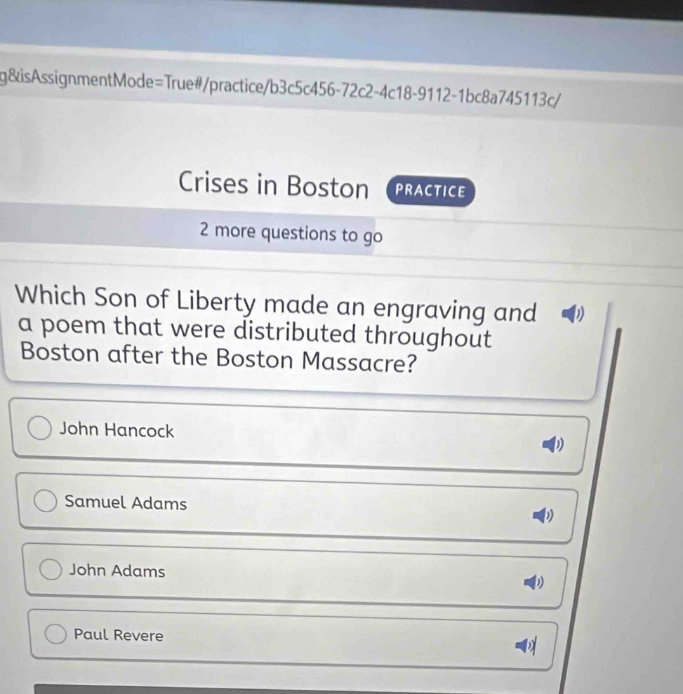 g&isAssignmentMode=True#/practice/b3c5c456-72c2-4c18-9112-1bc8a745113c/
Crises in Boston PRACTICE
2 more questions to go
Which Son of Liberty made an engraving and
a poem that were distributed throughout 
Boston after the Boston Massacre?
John Hancock
Samuel Adams
John Adams
Paul Revere