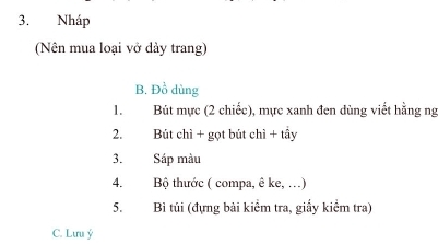 Nháp 
(Nên mua loại vở dảy trang) 
B. Đồ dùng 
1. Bút mực (2 chiếc), mực xanh đen dùng viết hằng ng 
2. Bút chì + gọt bút chỉ + tầy 
3. Sáp màu 
4. Bộ thước ( compa, ê ke, …) 
5. Bì túi (đựng bài kiểm tra, giấy kiểm tra) 
C. Lưu ý