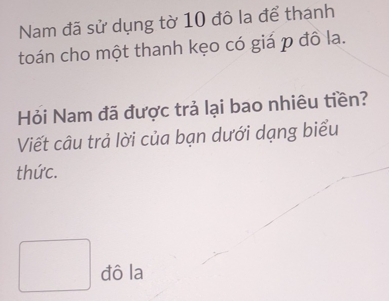 Nam đã sử dụng tờ 10 đô la để thanh 
toán cho một thanh kẹo có giá p đô la. 
Hỏi Nam đã được trả lại bao nhiêu tiền? 
Viết câu trả lời của bạn dưới dạng biểu 
thức. 
đô la