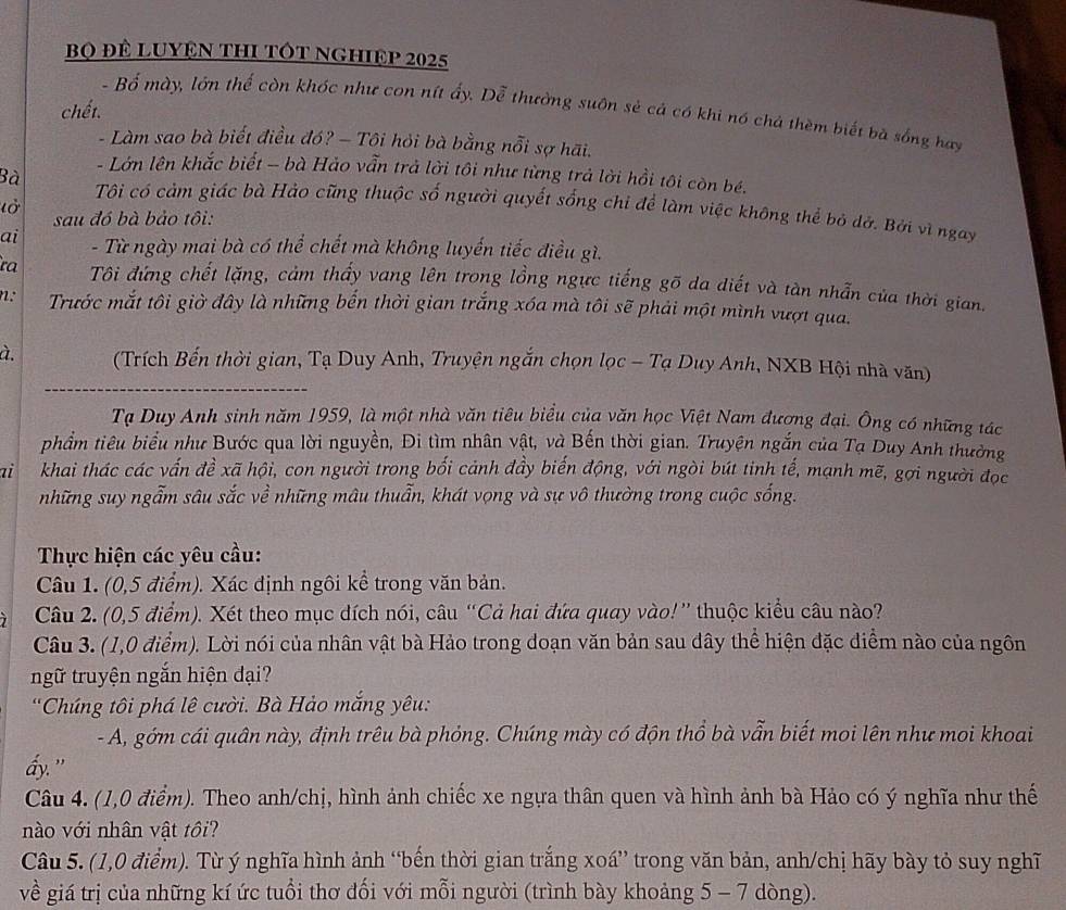 Bọ Để LUYệN THI TÓT NGHIệp 2025
chết.
- Bố mày, lớn thế còn khóc như con nít ấy. Dễ thường suôn sẻ cả có khi nó chả thèm biết bà sống hay
- Làm sao bà biết điều đó? - Tôi hỏi bà bằng nỗi sợ hãi.
- Lớn lên khắc biết - bà Hảo vẫn trả lời tôi như từng trả lời hồi tôi còn bé.
Bà Tôi có cảm giác bà Hảo cũng thuộc số người quyết sống chi để làm việc không thể bỏ dở. Bởi vĩ ngay
l ờ sau đó bà bảo tôi:
ai  - Từ ngày mai bà có thể chết mà không luyến tiếc điều gì.
ra  Tôi đứng chết lặng, cảm thấy vang lên trong lồng ngực tiếng gõ da diết và tàn nhẫn của thời gian.
n:  Trước mắt tôi giờ đây là những bến thời gian trắng xóa mà tôi sẽ phải một mình vượt qua.
à.  (Trích Bến thời gian, Tạ Duy Anh, Truyện ngắn chọn lọc - Tạ Duy Anh, NXB Hội nhà văn)
Tạ Duy Anh sinh năm 1959, là một nhà văn tiêu biểu của văn học Việt Nam đượng đại. Ông có những tác
phẩm tiêu biểu như Bước qua lời nguyền, Đi tìm nhân vật, và Bến thời gian. Truyện ngắn của Tạ Duy Anh thường
ai khai thác các vấn đề xã hội, con người trong bối cảnh đầy biến động, với ngòi bút tinh tế, mạnh mẽ, gợi người đọc
những suy ngẫm sâu sắc về những mâu thuẫn, khát vọng và sự vô thường trong cuộc sống.
Thực hiện các yêu cầu:
Câu 1. (0,5 điểm). Xác định ngôi kể trong văn bản.
Câu 2. (0,5 điểm). Xét theo mục dích nói, câu “Cả hai đứa quay vào!” thuộc kiểu câu nào?
Câu 3. (1,0 điểm). Lời nói của nhân vật bà Hảo trong doạn văn bản sau dây thể hiện đặc điểm nào của ngôn
ngữ truyện ngắn hiện đại?
'Chúng tôi phá lê cười. Bà Hảo mắng yêu:
- A, gớm cái quân này, định trêu bà phỏng. Chúng mày có độn thổ bà vẫn biết moi lên như moi khoai
ấy."
Câu 4. (1,0 điểm). Theo anh/chị, hình ảnh chiếc xe ngựa thân quen và hình ảnh bà Hảo có ý nghĩa như thế
nào với nhân vật tôi?
Câu 5. (1,0 điểm). Từ ý nghĩa hình ảnh “bến thời gian trắng xoá” trong văn bản, anh/chị hãy bày tỏ suy nghĩ
về giá trị của những kí ức tuổi thơ đối với mỗi người (trình bày khoảng 5 - 7 dòng).