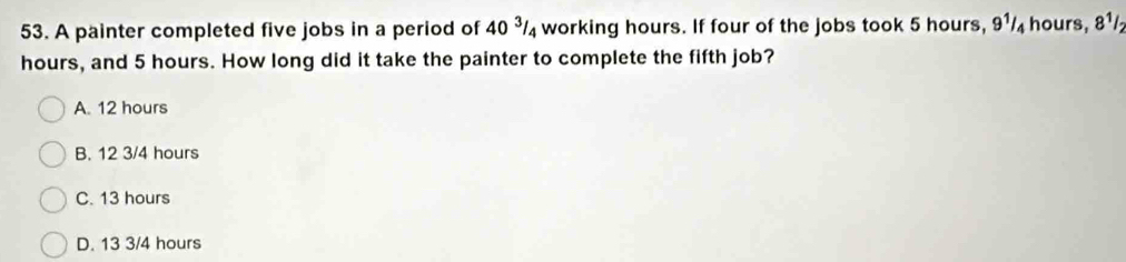 A painter completed five jobs in a period of 40 ³/ working hours. If four of the jobs took 5 hours, 91/₄ hours, 81/
hours, and 5 hours. How long did it take the painter to complete the fifth job?
A. 12 hours
B. 12 3/4 hours
C. 13 hours
D. 13 3/4 hours