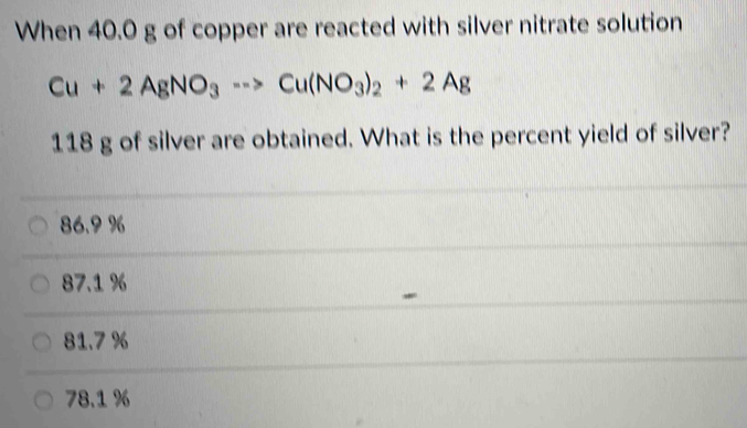 When 40.0 g of copper are reacted with silver nitrate solution
Cu+2AgNO_3to Cu(NO_3)_2+2Ag
118 g of silver are obtained. What is the percent yield of silver?
86.9 %
87.1 %
81.7%
78.1 %