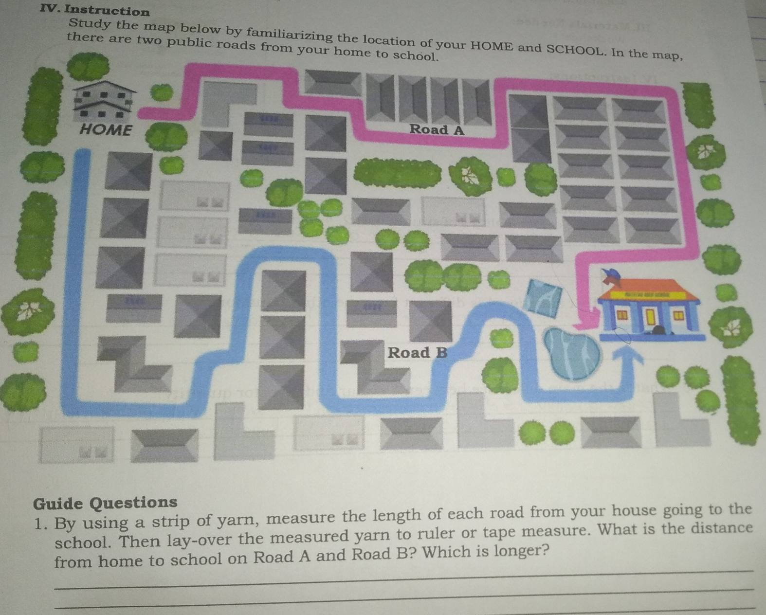 Instruction 
Study the map below by familiarizing the location of your HOM 
there are two public roads 
Guide Questions 
1. By using a strip of yarn, measure the length of each road from your house going to the 
school. Then lay-over the measured yarn to ruler or tape measure. What is the distance 
_ 
from home to school on Road A and Road B? Which is longer? 
_ 
_