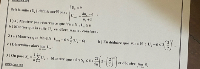 Soit la suite (U_n) définie surN par : beginarrayl U_n=9 U_n+1=frac 8u_n-6u_n+1endarray.. 
1 ) a ) Montrer par récurrence que forall n∈ N,U,≥ 6
b ) Montrer que la suite U_a est décroissante . conclure . 
2 ) a ) Montrer que forall n∈ NU_m+1-6≤  2/7 (U_a-6). b ) En déduire que forall n∈ N:U_n-6≤ 3( 2/7 )^n. 
c ) Déterminer alors limlimits _nto +∈fty U_n. 
3 ) On pose S_n= 1/n sumlimits _(k=0)^(n-1)U_k. Montrer que : 6≤ S_n≤ 6+ 21/5n (1-( 2/7 )^n) et déduire limlimits _nto +∈fty S_n
EXERCICE :02