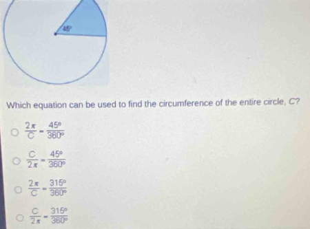 Which equation can be used to find the circumference of the entire circle, C?
 2π /C = 45°/360° 
 C/2π  = 45°/360° 
 2π /C = 315°/360° 
 C/2π  = 315°/360° 