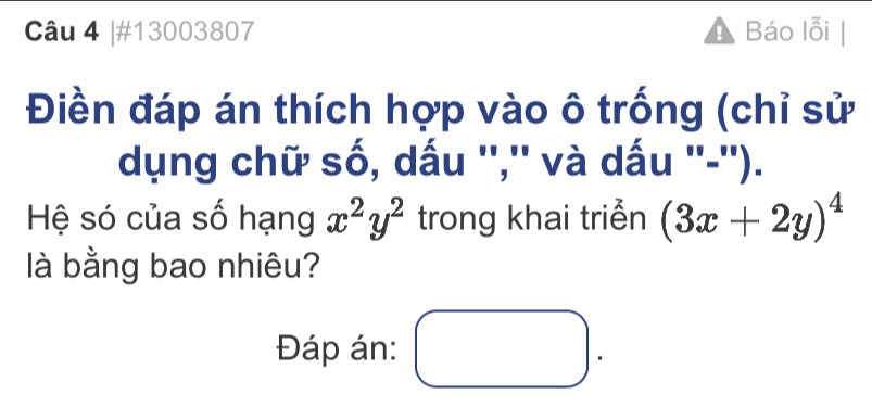 #13003807 Báo lỗi |
Điền đáp án thích hợp vào ô trống (chỉ sử
dụng chữ số, dấu '','' và dấu ''-'').
Hệ só của số hạng x^2y^2 trong khai triển (3x+2y)^4
là bằng bao nhiêu?
Đáp án: