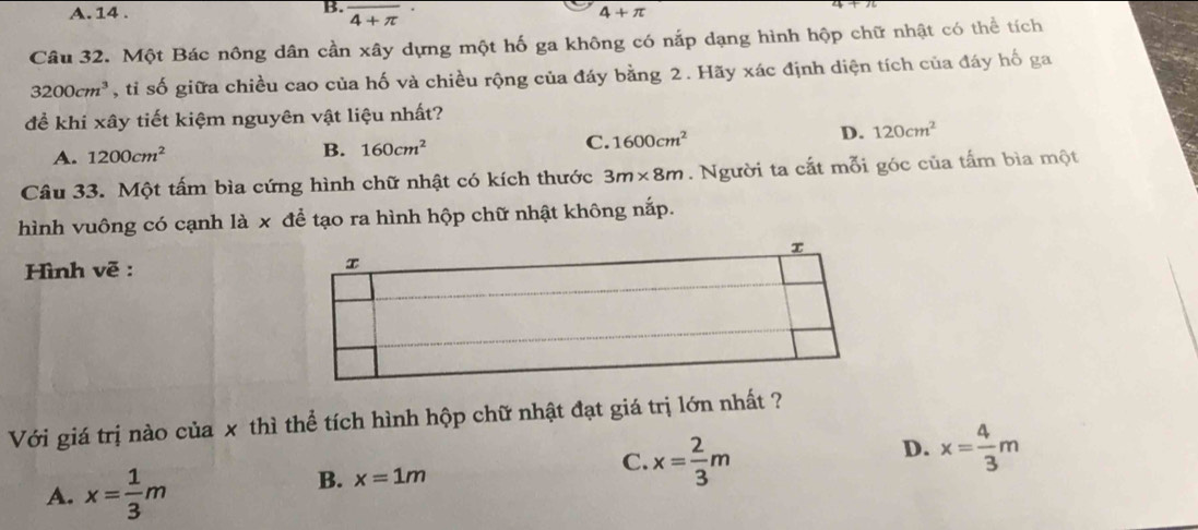 A. 14 . overline 4+π 
4+π
Câu 32. Một Bác nông dân cần xây dựng một hố ga không có nắp dạng hình hộp chữ nhật có thể tích
3200cm^3 , tỉ số giữa chiều cao của hố và chiều rộng của đáy bằng 2. Hãy xác định diện tích của đáy hố ga
để khi xây tiết kiệm nguyên vật liệu nhất?
A. 1200cm^2
B. 160cm^2
C. 1600cm^2 D. 120cm^2
Câu 33. Một tấm bìa cứng hình chữ nhật có kích thước 3m* 8m. Người ta cắt mỗi góc của tấm bìa một
hình vuông có cạnh là x để tạo ra hình hộp chữ nhật không nắp.
Hình vẽ : 
Với giá trị nào của x thì thể tích hình hộp chữ nhật đạt giá trị lớn nhất ?
D. x= 4/3 m
A. x= 1/3 m
B. x=1m
C. x= 2/3 m