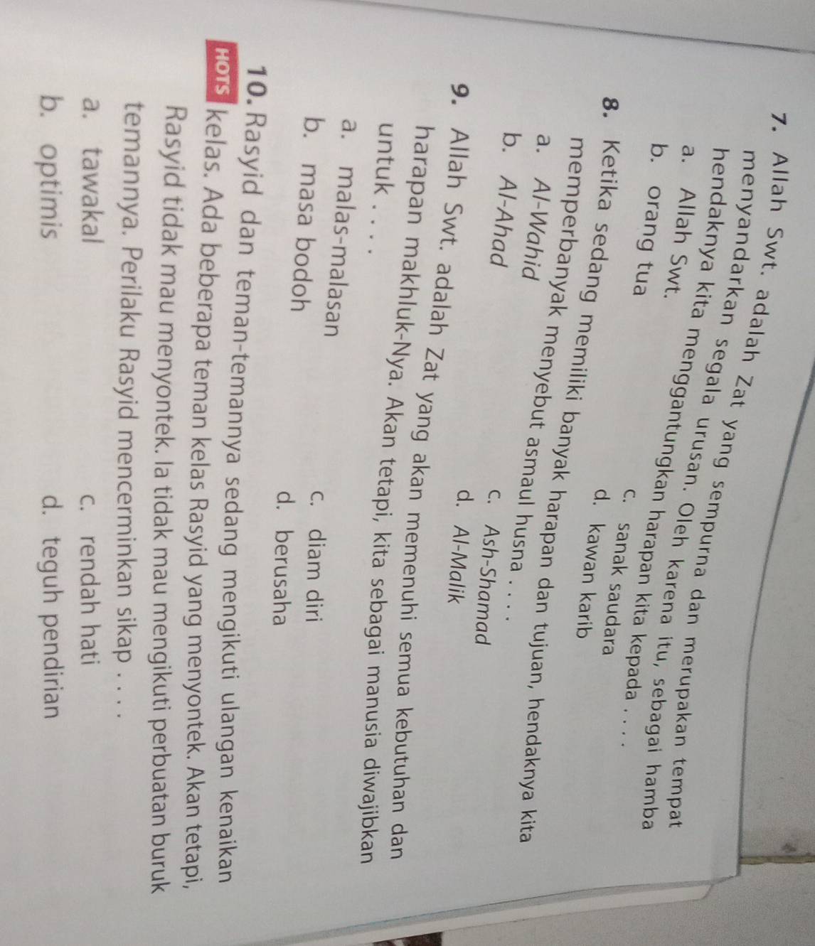 4
7. Allah Swt. adalah Zat yang sempurna dan merupakan tempat
menyandarkan segala urusan. Oleh karena itu, sebagai hamba
a. Allah Swt.
hendaknya kita menggantungkan harapan kita kepada . . .
b. orang tua
c. sanak saudara
d. kawan karib
8. Ketika sedang memiliki banyak harapan dan tujuan, hendaknya kita
memperbanyak menyebut asmaul husna . . . .
a. Al-Wahid
b. Al-Ahad
c. Ash-Shamad
d. Al-Malik
9. Allah Swt. adalah Zat yang akan memenuhi semua kebutuhan dan
harapan makhluk-Nya. Akan tetapi, kita sebagai manusia diwajibkan
untuk . . . .
a. malas-malasan
c. diam diri
b. masa bodoh
d. berusaha
10.Rasyid dan teman-temannya sedang mengikuti ulangan kenaikan
rous, kelas. Ada beberapa teman kelas Rasyid yang menyontek. Akan tetapi,
Rasyid tidak mau menyontek. la tidak mau mengikuti perbuatan buruk
temannya. Perilaku Rasyid mencerminkan sikap . . . .
a. tawakal c. rendah hati
b. optimis d. teguh pendirian