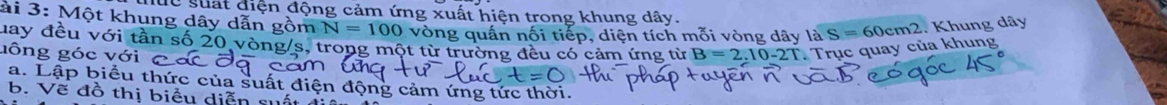 Ce suất điện động cảm ứng xuất hiện trong khung dây. 
ài 3: Một khung dây dẫn gồm N=100 vòng quần nối tiếp, diện tích mỗi vòng dây là S=60cm2. Khung dây
may đều với tần số 20 vòng/s, trong một từ trường đ 
gông góc với có cảm ứng từ B=2.10-2T : Trục quay của khung 
a. Lập biểu thức của suất điể 
b. Vẽ đồ thị biểu diễn su ông cảm ứng tức thời.