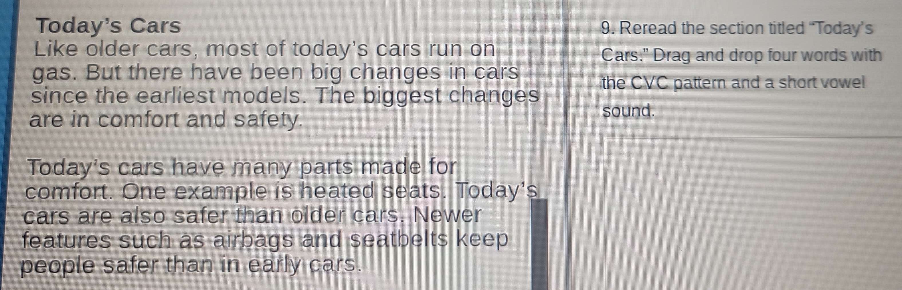 Today's Cars 9. Reread the section titled “Today’s 
Like older cars, most of today's cars run on 
Cars." Drag and drop four words with 
gas. But there have been big changes in cars 
the CVC pattern and a short vowel 
since the earliest models. The biggest changes 
are in comfort and safety. 
sound. 
Today's cars have many parts made for 
comfort. One example is heated seats. Today's 
cars are also safer than older cars. Newer 
features such as airbags and seatbelts keep 
people safer than in early cars.