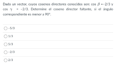 Dado un vector, cuyos cosenos directores conocidos son: cos beta =-2/3 y
cos gamma =-2/3 6. Determine el coseno director faltante, si el ángulo
correspondiente es menor a 90°.
-5/3
1/3
5/3
-2/3
2/3