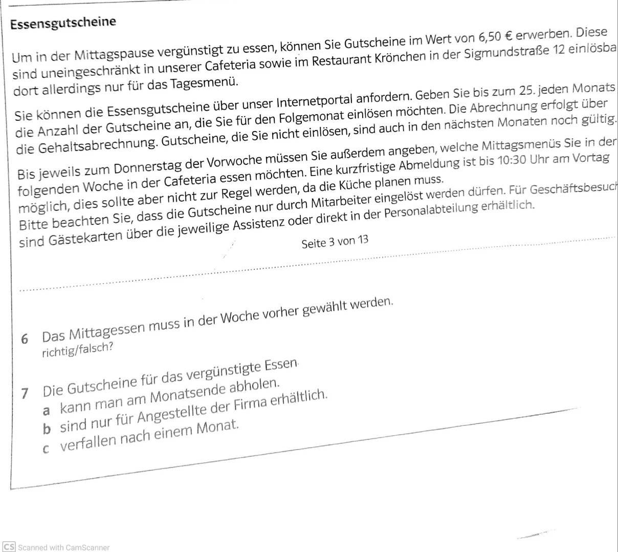 Essensgutscheine 
Um in der Mittagspause vergünstigt zu essen, können Sie Gutscheine im Wert von 6,50 € erwerben. Diese 
sind uneingeschränkt in unserer Cafeteria sowie im Restaurant Krönchen in der Sigmundstraße 12 einlösba 
dort allerdings nur für das Tagesmenü. 
Sie können die Essensgutscheine über unser Internetportal anfordern. Geben Sie bis zum 25. jeden Monats 
die Anzahl der Gutscheine an, die Sie für den Folgemonat einlösen möchten. Die Abrechnung erfolgt über 
die Gehaltsabrechnung. Gutscheine, die Sie nicht einlösen, sind auch in den nächsten Monaten noch gültig. 
Bis jeweils zum Donnerstag der Vorwoche müssen Sie außerdem angeben, welche Mi menüs Sie in der 
folgenden Woche in der Cafeteria essen möchten. Eine kurzfristige Abmeldung ist bis 10:30 Uhr am Vortag 
möglich, dies sollte aber nicht zur Regel werden, da die Küche planen muss. 
Bitte beachten Sie, dass die Gutscheine nur durch Mitarbeiter eingelöst werden dürfen. Für Geschäftsbesuch 
sind Gästekarten über die jeweilige Assistenz oder direkt in der Personalabteilung erhältlich. 
Seite 3 von 13
6 Das Mittagessen muss in der Woche vorher gewählt werden. 
richtig/falsch? 
7 Die Gutscheine für das vergünstigte Essen 
a kann man am Monatsende abholen. 
b sind nur für Angestellte der Firma erhältlich. 
c verfallen nach einem Monat. 
CS Scanned with CamScanner