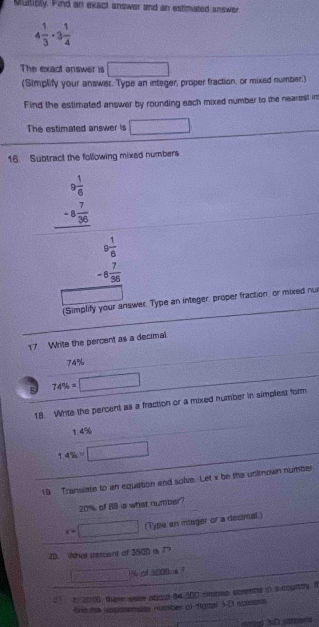 Multiply. Find an exact answer and an estimated answer
4 1/3 · 3 1/4 
The exact enswer is □ 
(Simplify your answer. Type an integer, proper fraction, or mixed number.) 
Find the estimated answer by rounding each mixed number to the nearest in 
The estimated answer is □
16. Subtract the following mixed numbers
beginarrayr 9 1/6  -8 7/36  hline endarray
beginarrayr 9 1/6  -8 7/36 endarray
(Simplify your answer. Type an integer, proper fraction, or mixed nur 
17 Write the percent as a decimal.
74%
74% =□
18. Write the percent as a fraction or a mixed number in simplest form
1.4%
1.4% =□
19 Transiate to an equation and solve. Let x be the unknown number
20% of 88 is what number?
r=□ (Type an integer or a decimal ) 
20. What tercant of 3500 is 7?
□ % 3500 7 
In 2010, there were about 84.300 eneme screens in a courtry. It 
thisthe spisenete numter of sgtal 3-D coraone
