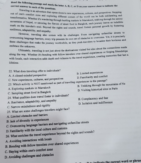 Read the following passage and mark the letter A, B, C, or D on your answer sheet to indicate the
corroct answer to each of the questions.
Traveling is an adventure that opens doors to new experiences, cultures, and perspectives. Stepping
out of one's comfort zone and exploring different corners of the world can be both exhilarating and
transformative. Whether it's wandering through bustling markets in Marrakech, trekking through the serene
mountains of Nepal, or savoring the flavors of street food in Hangkok, each journey leaves an indelible
mark on the traveler's soul. Beyond the sights and sounds, travel fosters personal growth by fostering
resilience, adaptability, and empathy
However, traveling also comes with its challenges. From navigating unfamiliar streets to
overcoming Ianguage barriers, every trip presents its own set of obstacles to overcome. Yet, it is precisely
these challenges that make the journey worthwhile, as they push travelers to broaden their horizons and
embrace the unknown.
Ultimately, traveling is not just about the destinations visited but also about the connections made
along the way. Whether it's bonding with fellow travelers over shared experiences or forging friendships
with locals, each interaction adds depth and richness to the travel experience, creating memories that last a
lifetime.
22. What does traveling offer to individuals?
A. A closed-minded perspective B. Limited experiences
C. New experiences, cultures, and perspectives D. Familiarity and comfort
23. Which activity is NOT mentioned as part of traveling experiences in the passage?
A. Exploring markets in Marrakech B. Trekking through the mountains of Ne
C. Sampling street food in Bangkok D. Visiting historical sites in Paris
24. What qualities does travel foster in individuals?
A. Resilience, adaptability, and empathy B. Complacency and fear
C. Narrow-mindedness and rigidity D. Isolation and indifference
25. What are some challenges travelers might face?
A. Limited obstacles and barriers
B. lack of diversity in experiences
C. Overcoming language barriers and navigating unfamiliar streets
D. Familiarity with the local culture and customs
26. What enriches the travel experience beyond the sights and sounds?
A. Avoiding interactions with locals
B. Bonding with fellow travelers over shared experiences
C. Staying within one's comfort zone
D. Avoiding challenges and obstacles
indicate the correct word or phras
