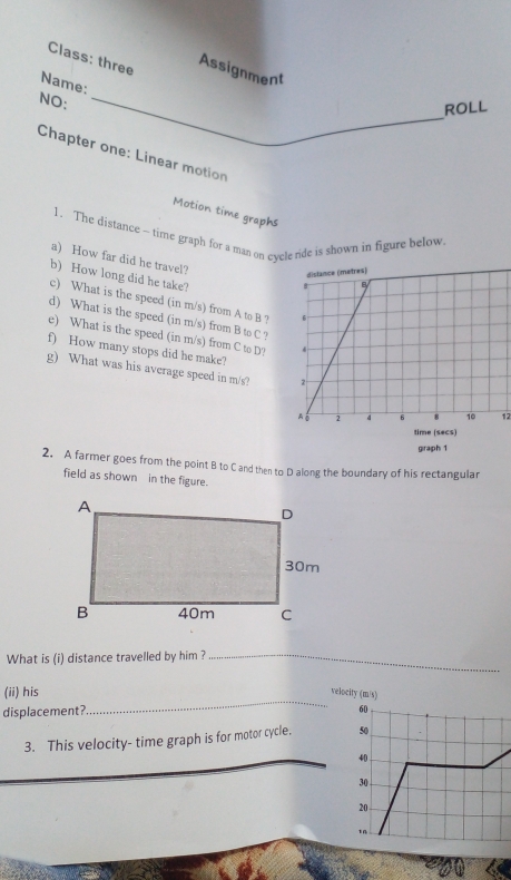 Class: three 
Assignment 
Name: 
NO:_ 
ROLL 
Chapter one: Linear motion 
Motion time graphs 
1. The distance ~ time graph for a man on cycle ride is shown in figure below 
a) How far did he travel? 
b) How long did he take? 
c) What is the speed (in m/s) from A to B ? 
d) What is the speed (in m/s) from B to C ? 
e) What is the speed (in m/s) from C to D? 
f) How many stops did he make? 
g) What was his average speed in m/s? 
12 
giraph 1 
2. A farmer goes from the point B to C and then to D along the boundary of his rectangular 
field as shown in the figure. 
What is (i) distance travelled by him ?_ 
_ 
(ii) his 
velocity (m/s) 
displacement? 
3. This velocity- time graph is for motor cycle.