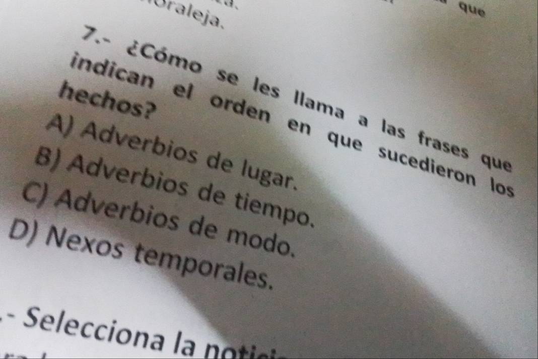 a、
l que
lóraleja.
hechos?
7.- ¿Cómo se les llama a las frases que
indican el orden en que sucedieron lo
A) Adverbios de lugar.
B) Adverbios de tiempo.
C) Adverbios de modo.
D) Nexos temporales.
- Seleccion a l n