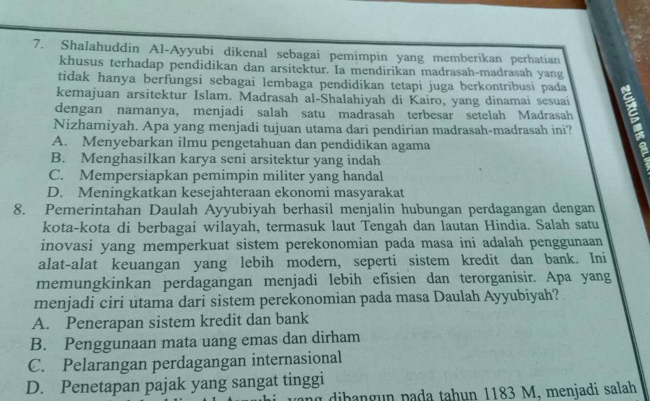 Shalahuddin Al-Ayyubi dikenal sebagai pemimpin yang memberikan perhatian
khusus terhadap pendidikan dan arsitektur. Ia mendirikan madrasah-madrasah yang
tidak hanya berfungsi sebagai lembaga pendidikan tetapi juga berkontribusi pada
kemajuan arsitektur Islam. Madrasah al-Shalahiyah di Kairo, yang dinamaí sesuai
dengan namanya, menjadi salah satu madrasah terbesar setelah Madrasah
Nizhamiyah. Apa yang menjadi tujuan utama dari pendirian madrasah-madrasah ini?
A. Menyebarkan ilmu pengetahuan dan pendidikan agama
B. Menghasilkan karya seni arsitektur yang indah
C. Mempersiapkan pemimpin militer yang handal
D. Meningkatkan kesejahteraan ekonomi masyarakat
8. Pemerintahan Daulah Ayyubiyah berhasil menjalin hubungan perdagangan dengan
kota-kota di berbagai wilayah, termasuk laut Tengah dan lautan Hindia. Salah satu
inovasi yang memperkuat sistem perekonomian pada masa ini adalah penggunaan
alat-alat keuangan yang lebih modern, seperti sistem kredit dan bank. Ini
memungkinkan perdagangan menjadi lebih efisien dan terorganisir. Apa yang
menjadi ciri utama dari sistem perekonomian pada masa Daulah Ayyubiyah?
A. Penerapan sistem kredit dan bank
B. Penggunaan mata uang emas dan dirham
C. Pelarangan perdagangan internasional
D. Penetapan pajak yang sangat tinggi
g dib ang un pada tahun 1183 M, menjadi salah