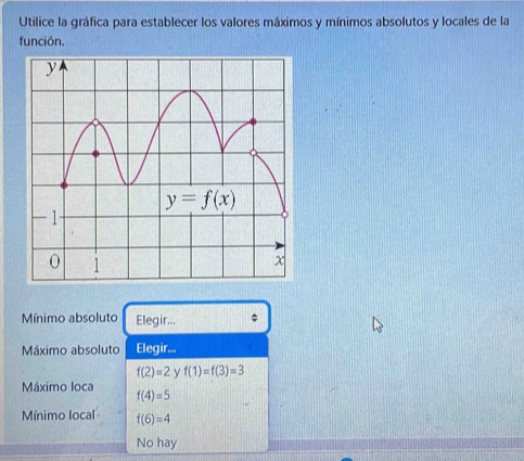 Utilice la gráfica para establecer los valores máximos y mínimos absolutos y locales de la
función.
Mínimo absoluto Elegir...
Máximo absoluto Elegir...
f(2)=2 y f(1)=f(3)=3
Máximo loca f(4)=5
Mínimo local f(6)=4
No hay