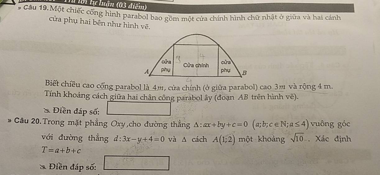 Tể lới tự luận (03 điểm) 
# Câu 19.Một chiếc cổng hình parabol bao gồm một cửa chính hình chữ nhật ở giữa và hai cánh 
cửa phụ hai bên như hình vẽ. 
Biết chiều cao cổng parabol là 4m, cửa chính (ở giữa parabol) cao 3m và rộng 4 m. 
Tính khoảng cách giữa hai chân công parabol ây (đoạn AB trên hình voverline e). 
& Điền đáp số: 10^m 
* Câu 20. Trong mặt phẳng Oxy,cho đường thẳng △ :ax+by+c=0(a;b;c∈ N;a≤ 4) vuông góc 
với đường thắng d:3x-y+4=0 và △ cách A(1;2) một khoảng sqrt(10). Xác định
T=a+b+c
Điền đáp số: □^(frac n(n+1))2