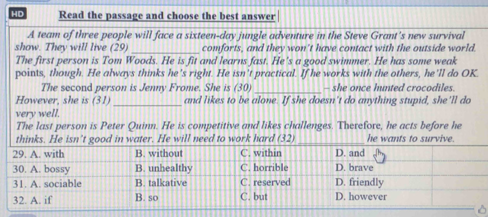 HD Read the passage and choose the best answer 
A team of three people will face a sixteen-day jungle adventure in the Steve Grant's new survival 
show. They will live (29) _comforts, and they won’t have contact with the outside world. 
The first person is Tom Woods. He is fit and learns fast. He's a good swimmer. He has some weak 
points, though. He always thinks he’s right. He isn't practical. If he works with the others, he'll do OK. 
The second person is Jenny Frome. She is (30)_ - she once hunted crocodiles. 
However, she is (31) _and likes to be alone. If she doesn’t do anything stupid, she'll do 
very well. 
The last person is Peter Quinn. He is competitive and likes challenges. Therefore, he acts before he 
thinks. He isn’t good in water. He will need to work hard (32) _he wants to survive.