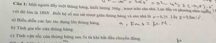 Một người đầy một thùng hàng, khối lượng 50kg , trượt trên sản nhà. Lực đẩy có phương nằm ngang 
với độ lớn là 180N. Biết hệ số ma sát trượt giữa thùng hàng và sàn nhà là mu =0,25. Lấy g=9,8m/s^2. 
a) Biểu diễn các lực tác dụng lên thùng hàng. 
b) Tính gia tốc của thùng hàng. 
c) Tính vận tốc của thùng hàng sau 5s từ khi bắt đầu chuyển động.