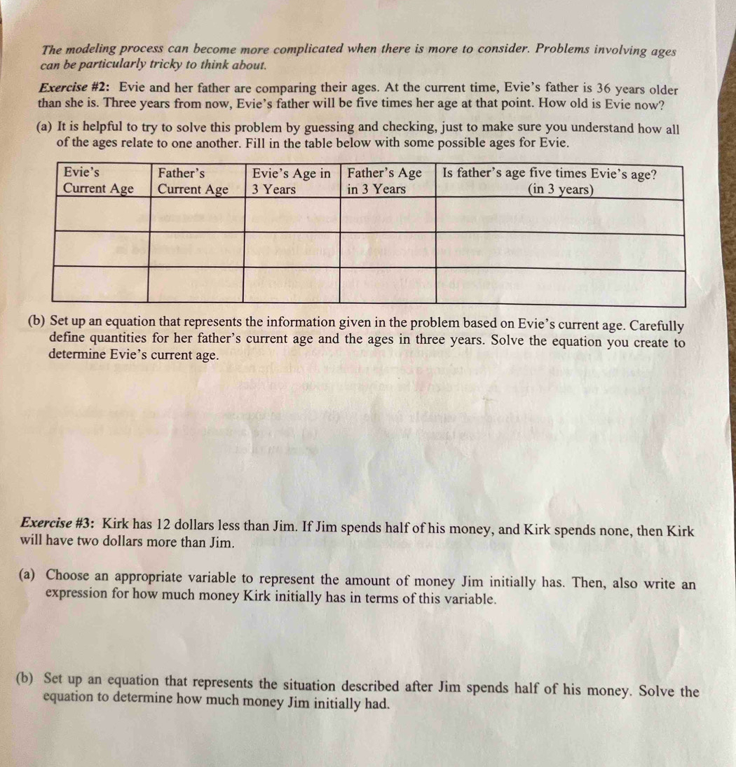 The modeling process can become more complicated when there is more to consider. Problems involving ages 
can be particularly tricky to think about. 
Exercise #2: Evie and her father are comparing their ages. At the current time, Evie’s father is 36 years older 
than she is. Three years from now, Evie’s father will be five times her age at that point. How old is Evie now? 
(a) It is helpful to try to solve this problem by guessing and checking, just to make sure you understand how all 
of the ages relate to one another. Fill in the table below with some possible ages for Evie. 
(b) Set up an equation that represents the information given in the problem based on Evie’s current age. Carefully 
define quantities for her father’s current age and the ages in three years. Solve the equation you create to 
determine Evie’s current age. 
Exercise #3: Kirk has 12 dollars less than Jim. If Jim spends half of his money, and Kirk spends none, then Kirk 
will have two dollars more than Jim. 
(a) Choose an appropriate variable to represent the amount of money Jim initially has. Then, also write an 
expression for how much money Kirk initially has in terms of this variable. 
(b) Set up an equation that represents the situation described after Jim spends half of his money. Solve the 
equation to determine how much money Jim initially had.
