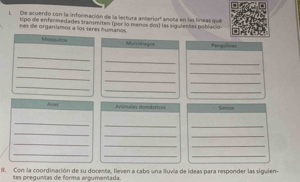 De acuerdo con la información de la lectura anterior³ anota en las líneas qué 
tipo de enfermedades transmiten (por lo menos dos) las siguientes poblacio- 
nes de organismos a los seres humanos. 
Mosquitos Murciélagos Pangolines 
_ 
_ 
_ 
_ 
_ 
_ 
_ 
_ 
_ 
_ 
_ 
_ 
Aves Animales domésticos Simios 
_ 
_ 
_ 
_ 
_ 
_ 
_ 
__ 
_ 
_ 
_ 
II. Con la coordinación de su docente, lleven a cabo una Iluvia de ideas para responder las siguien- 
tes preguntas de forma argumentada.