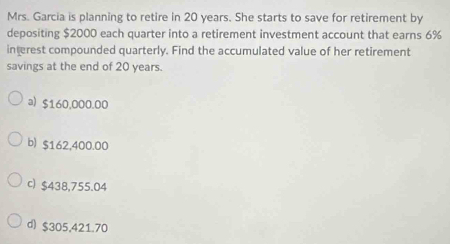 Mrs. Garcia is planning to retire in 20 years. She starts to save for retirement by
depositing $2000 each quarter into a retirement investment account that earns 6%
interest compounded quarterly. Find the accumulated value of her retirement
savings at the end of 20 years.
a) $160,000.00
b) $162,400.00
c) $438,755.04
d) $305,421.70