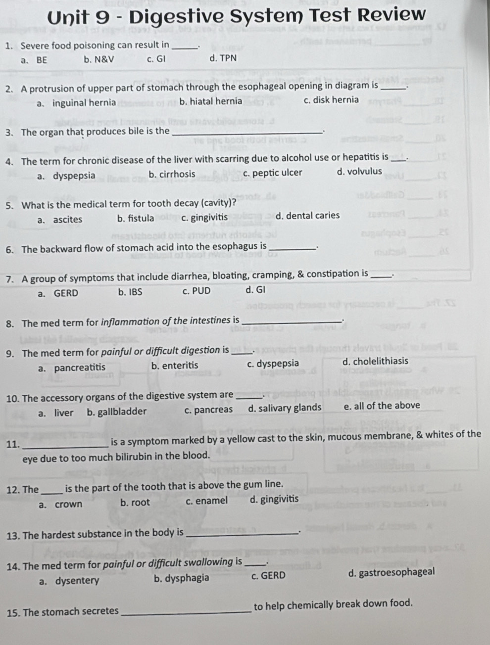 Digestive System Test Review
1. Severe food poisoning can result in_
a、 BE b. N&V c. GI d. TPN
2. A protrusion of upper part of stomach through the esophageal opening in diagram is _.
a. inguinal hernia b. hiatal hernia c. disk hernia
3. The organ that produces bile is the_
`.
4. The term for chronic disease of the liver with scarring due to alcohol use or hepatitis is_ .
a. dyspepsia b. cirrhosis c. peptic ulcer d. volvulus
5. What is the medical term for tooth decay (cavity)?
a. ascites b. fistula c. gingivitis d. dental caries
6. The backward flow of stomach acid into the esophagus is .
7. A group of symptoms that include diarrhea, bloating, cramping, & constipation is _:
a. GERD b. IBS c. PUD d. GI
8. The med term for inflammation of the intestines is_ .
9. The med term for painful or difficult digestion is _.
a. pancreatitis b. enteritis c. dyspepsia d. cholelithiasis
10. The accessory organs of the digestive system are _.
a. liver b. gallbladder c. pancreas d. salivary glands e. all of the above
11. _is a symptom marked by a yellow cast to the skin, mucous membrane, & whites of the
eye due to too much bilirubin in the blood.
12. The _is the part of the tooth that is above the gum line.
a. crown b. root c. enamel d. gingivitis
13. The hardest substance in the body is_
.
14. The med term for painful or difficult swallowing is _.
a. dysentery b. dysphagia c. GERD d. gastroesophageal
15. The stomach secretes _to help chemically break down food.