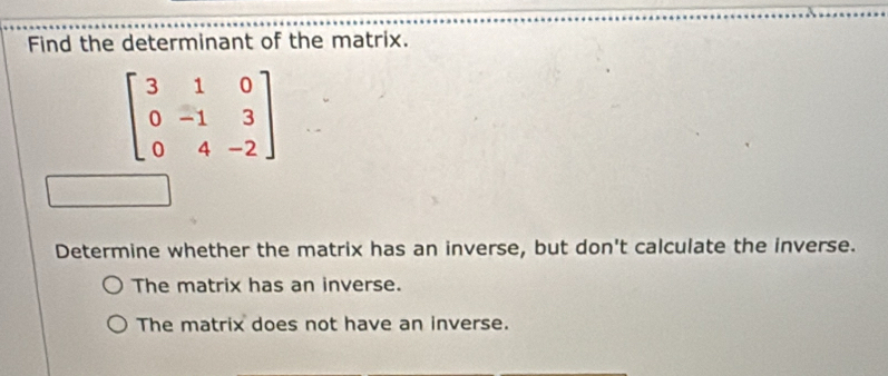 Find the determinant of the matrix.
beginbmatrix 3&1&0 0&-1&3 0&4&-2endbmatrix
Determine whether the matrix has an inverse, but don't calculate the inverse.
The matrix has an inverse.
The matrix does not have an inverse.