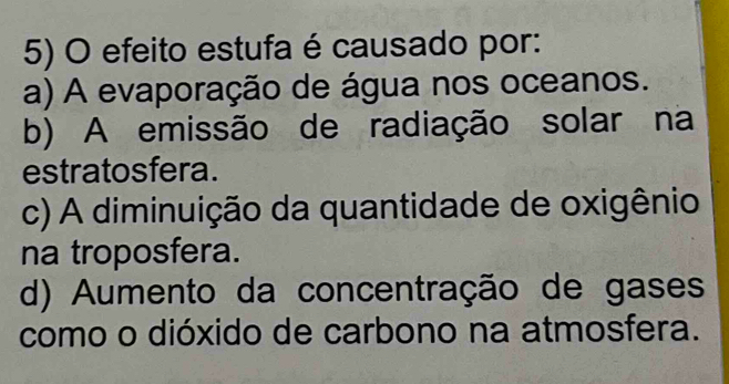 efeito estufa é causado por:
a) A evaporação de água nos oceanos.
b) A emissão de radiação solar na
estratosfera.
c) A diminuição da quantidade de oxigênio
na troposfera.
d) Aumento da concentração de gases
como o dióxido de carbono na atmosfera.