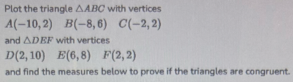 Plot the triangle △ ABC with vertices
A(-10,2) B(-8,6) C(-2,2)
and △ DEF with vertices
D(2,10) E(6,8) F(2,2)
and find the measures below to prove if the triangles are congruent.