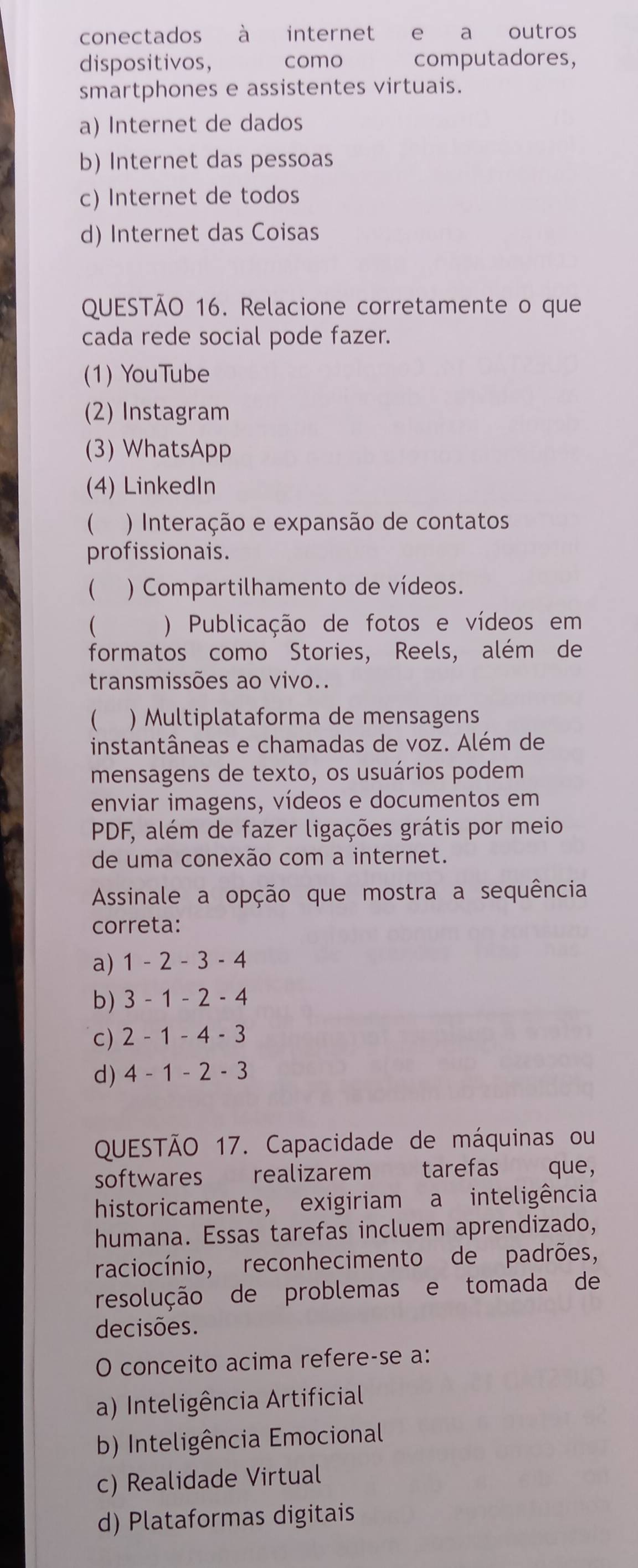 conectados à internet e a outros
dispositivos, como computadores,
smartphones e assistentes virtuais.
a) Internet de dados
b) Internet das pessoas
c) Internet de todos
d) Internet das Coisas
QUESTÃO 16. Relacione corretamente o que
cada rede social pode fazer.
(1) YouTube
(2) Instagram
(3) WhatsApp
(4) LinkedIn
 ) Interação e expansão de contatos
profissionais.
 ) Compartilhamento de vídeos.
( ) Publicação de fotos e vídeos em
formatos como Stories, Reels, além de
transmissões ao vivo..
 ) Multiplataforma de mensagens
instantâneas e chamadas de voz. Além de
mensagens de texto, os usuários podem
enviar imagens, vídeos e documentos em
PDF, além de fazer ligações grátis por meio
de uma conexão com a internet.
Assinale a opção que mostra a sequência
correta:
a) 1-2-3-4
b) 3-1-2-4
C) 2-1-4-3
d) 4-1-2-3
QUESTÃO 17. Capacidade de máquinas ou
softwares realizarem tarefas que,
historicamente, exigiriam a inteligência
humana. Essas tarefas incluem aprendizado,
raciocínio, reconhecimento de padrões,
resolução de problemas e tomada de
decisões.
O conceito acima refere-se a:
a) Inteligência Artificial
b) Inteligência Emocional
c) Realidade Virtual
d) Plataformas digitais