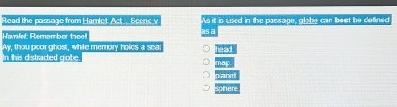 Read the passage from Hamlet, Act I. Scene v As it is used in the passage, globe can best be defined
a
Hamiet: Remember the
Ay, thou poor ghost, while memory holds a sea head
In this distracted globe mad
planet
sphere