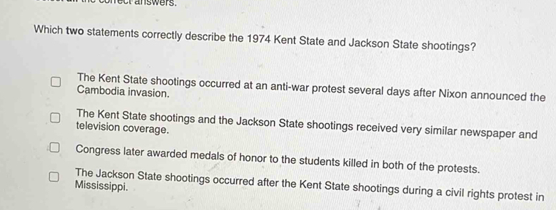 nect answers.
Which two statements correctly describe the 1974 Kent State and Jackson State shootings?
The Kent State shootings occurred at an anti-war protest several days after Nixon announced the
Cambodia invasion.
The Kent State shootings and the Jackson State shootings received very similar newspaper and
television coverage.
Congress later awarded medals of honor to the students killed in both of the protests.
Mississippi. The Jackson State shootings occurred after the Kent State shootings during a civil rights protest in