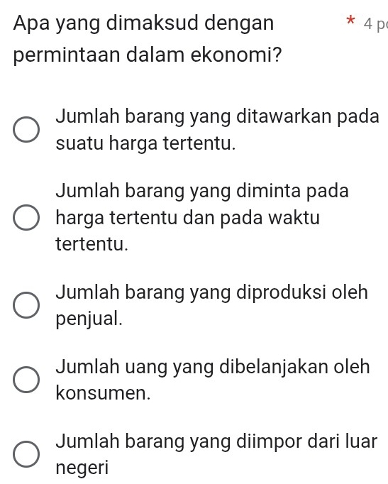 Apa yang dimaksud dengan 4 p
permintaan dalam ekonomi?
Jumlah barang yang ditawarkan pada
suatu harga tertentu.
Jumlah barang yang diminta pada
harga tertentu dan pada waktu
tertentu.
Jumlah barang yang diproduksi oleh
penjual.
Jumlah uang yang dibelanjakan oleh
konsumen.
Jumlah barang yang diimpor dari luar
negeri