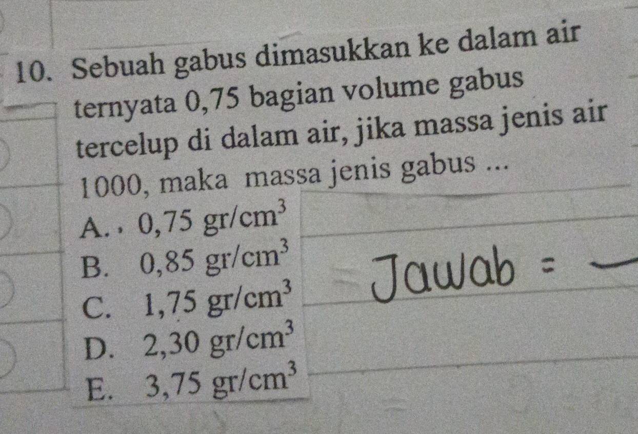 Sebuah gabus dimasukkan ke dalam air
ternyata 0,75 bagian volume gabus
tercelup di dalam air, jika massa jenis air
1000, maka massa jenis gabus ...
_
A. , 0,75gr/cm^3
B. 0,85gr/cm^3
C. 1,75gr/cm^3
D. 2,30gr/cm^3
E. 3,75gr/cm^3