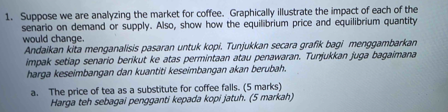 Suppose we are analyzing the market for coffee. Graphically illustrate the impact of each of the 
senario on demand or supply. Also, show how the equilibrium price and equilibrium quantity 
would change. 
Andaikan kita menganalisis pasaran untuk kopi. Tunjukkan secara grafik bagi menggambarkan 
impak setiap senario berikut ke atas permintaan atau penawaran. Tunjukkan juga bagaimana 
harga keseimbangan dan kuantiti keseimbangan akan berubah. 
a. The price of tea as a substitute for coffee falls. (5 marks) 
Harga teh sebagai pengganti kepada kopi jatuh. (5 markah)