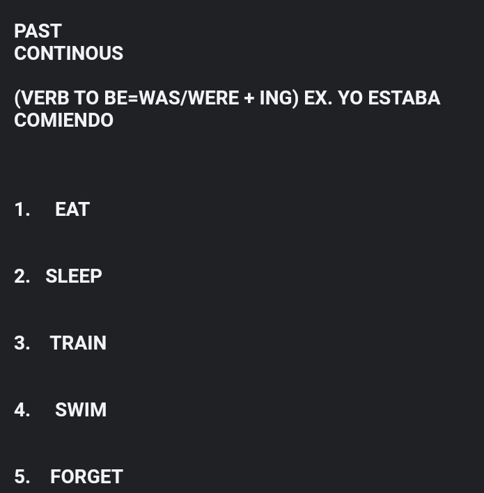 PAST 
CONTINOUS 
(VERB TO BE=WAS/WERE+ING)EX. YO ESTABA 
COMIENDO 
1. EAT 
2. SLEEP 
3. TRAIN 
4. SWIM 
5. FORGET