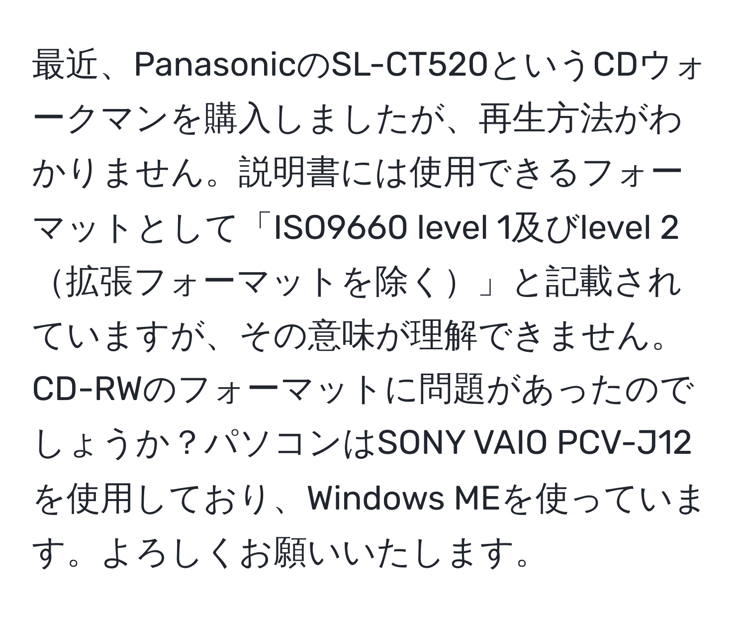 最近、PanasonicのSL-CT520というCDウォークマンを購入しましたが、再生方法がわかりません。説明書には使用できるフォーマットとして「ISO9660 level 1及びlevel 2拡張フォーマットを除く」と記載されていますが、その意味が理解できません。CD-RWのフォーマットに問題があったのでしょうか？パソコンはSONY VAIO PCV-J12を使用しており、Windows MEを使っています。よろしくお願いいたします。