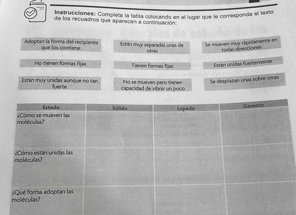 Instrucciones: Completa la tabla colocando en el lugar que le corresponda el texto 
de los recuadros que aparecen a continuación: 
Adoptan la forma del recipiente Están muy separadas unas de Se mueven muy rápidamente en 
que los contiene otras 
todas direcciones 
No tienen formas fijas Tienen formas fijas 
Están unidas fuertemente 
Están muy unidas aunque no tan No se mueven pero tienen Se desplazan unas sobre otras 
fuerte capacidad de vibrar un poco