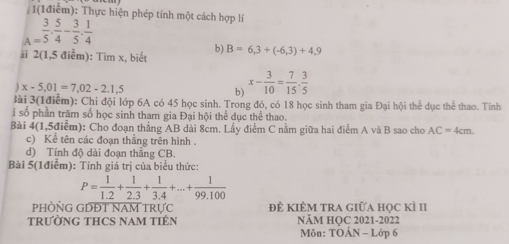 1(1 điểm): Thực hiện phép tính một cách hợp lí
A= 3/5 ·  5/4 - 3/5 ·  1/4 
b) B=6,3+(-6,3)+4,9
i 2(1,5 điểm): Tìm x, biết 
) x-5,01=7,02-2.1,5
b) x- 3/10 = 7/15 . 3/5 
Bài 3(1điểm): Chi đội lớp 6A có 45 học sinh. Trong đó, có 18 học sinh tham gia Đại hội thể dục thể thao. Tính 
ỉ số phần trăm số học sinh tham gia Đại hội thể dục thể thao. 
Bài 4(1,5điểm): Cho đoạn thẳng AB dài 8cm. Lấy điểm C nằm giữa hai điểm A và B sao cho AC=4cm. 
c) Kể tên các đoạn thẳng trên hình . 
d) Tính độ dài đoạn thẳng CB. 
Bài 5(1điểm): Tính giá trị của biểu thức:
P= 1/1.2 + 1/2.3 + 1/3.4 +...+ 1/99.100 
PHÒNG GDĐT NAM TRựC đẻ kIÊM tRA Giữa học kì II 
TRƯỜNG THCS NAM TIÉN NăM HỌC 2021-2022 
Môn: TOÁN - Lớp 6